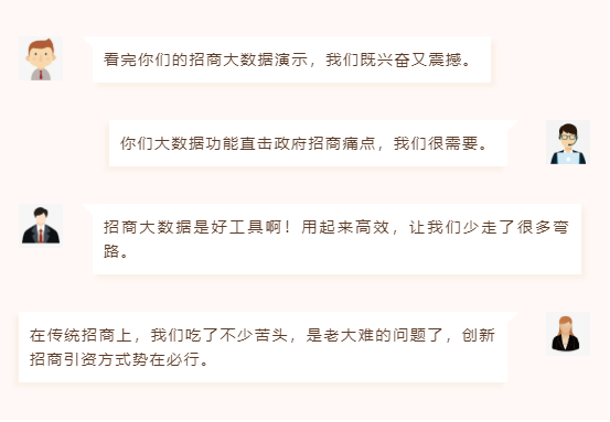 　　看完你們的招商大數(shù)據(jù)演示，我們既興奮又震撼。     　　你們大數(shù)據(jù)功能直擊政府招商痛點，我們很需要。     　　招商大數(shù)據(jù)是好工具啊！用起來高效，讓我們少走了很多彎路。     　　在傳統(tǒng)招商上，我們吃了不少苦頭，是老大難的問題了，創(chuàng)新招商引資方式勢在必行。